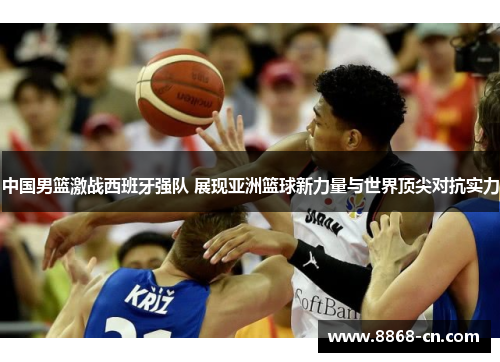 中国男篮激战西班牙强队 展现亚洲篮球新力量与世界顶尖对抗实力